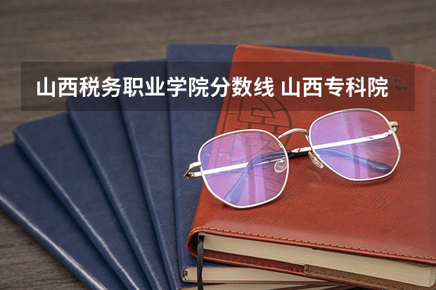 山西税务职业学院分数线 山西专科院校录取分数线