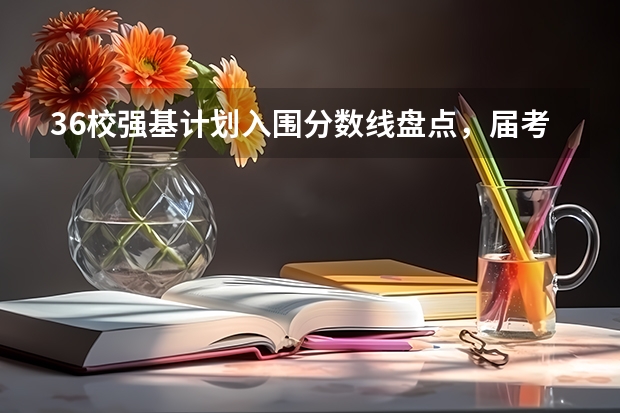 36校强基计划入围分数线盘点，届考生家长建议收藏 强基计划36所大学入围分数线