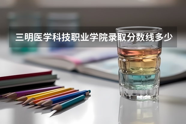 三明医学科技职业学院录取分数线多少？