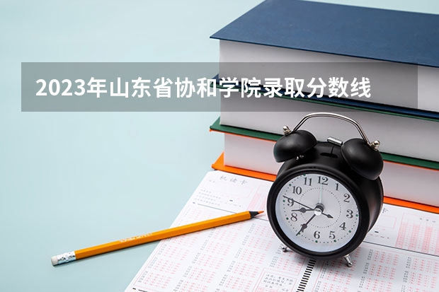 2023年山东省协和学院录取分数线是多少?