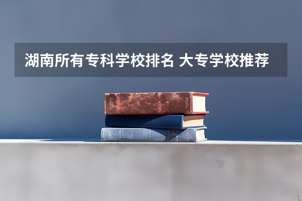湖南所有专科学校排名 大专学校推荐及分数线