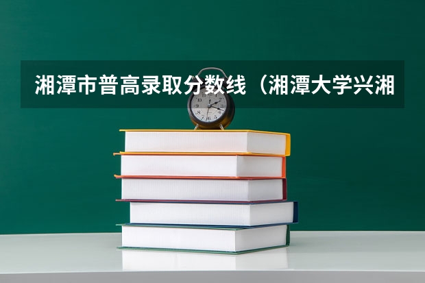 湘潭市普高录取分数线（湘潭大学兴湘学院分数线）