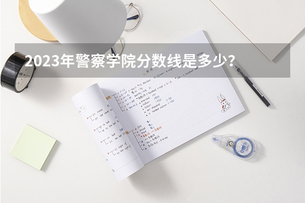 2023年警察学院分数线是多少？