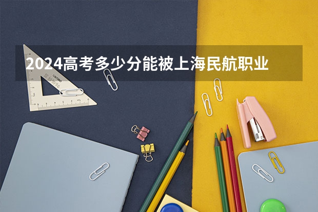 2024高考多少分能被上海民航职业技术学院录取