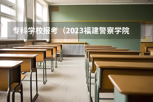 专科学校报考（2023福建警察学院提前批分数线）