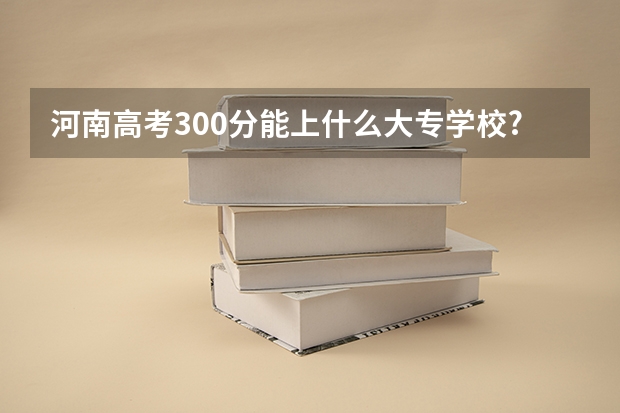 河南高考300分能上什么大专学校?