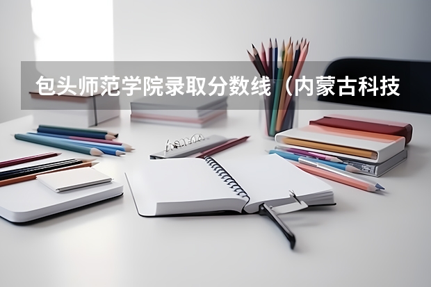 包头师范学院录取分数线（内蒙古科技大学包头师范学院(本二A)分数线）