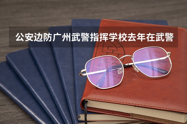 公安边防广州武警指挥学校去年在武警西藏边防总队招生的录取分数线是多少?
