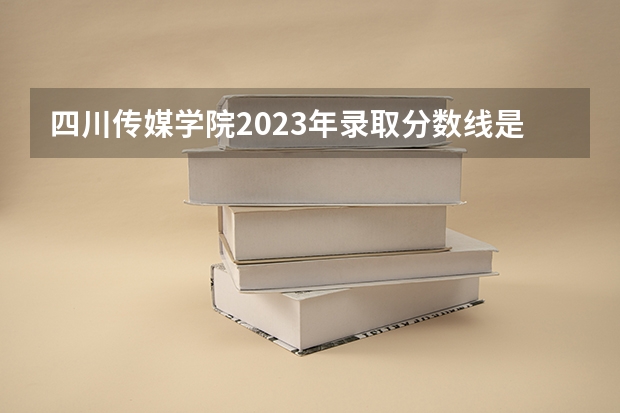 四川传媒学院2023年录取分数线是多少？