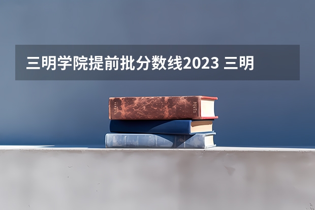 三明学院提前批分数线2023 三明学院是公办还是民办大学？