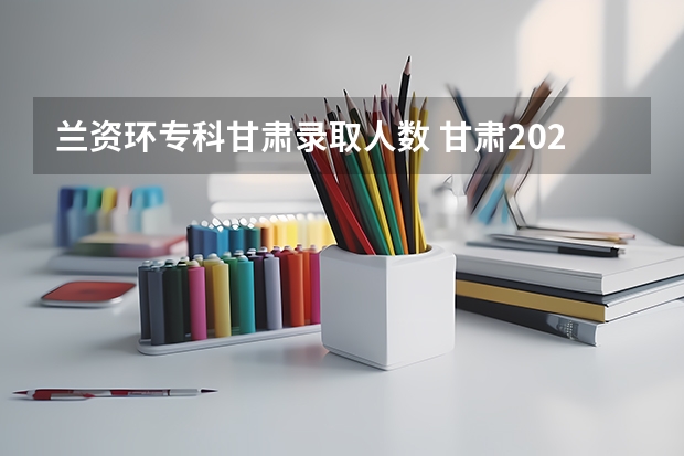 兰资环专科甘肃录取人数 甘肃2023三校生：高考兰资环录取分数线
