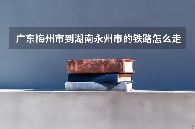 广东梅州市到湖南永州市的铁路怎么走最快