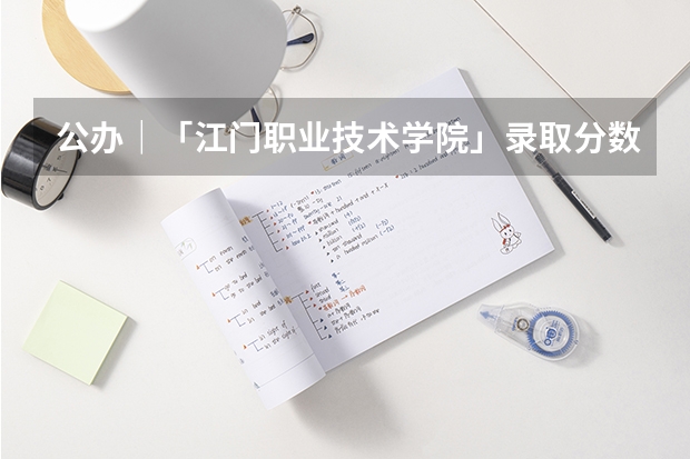 公办｜「江门职业技术学院」录取分数/学校环境、宿舍介绍（399分报江门职业技术学院好么?）