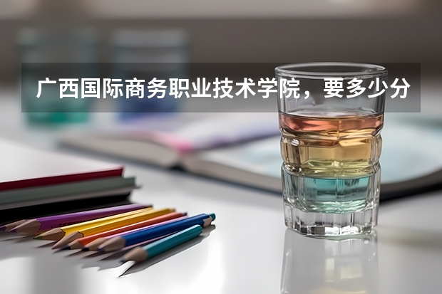 广西国际商务职业技术学院，要多少分能进呢