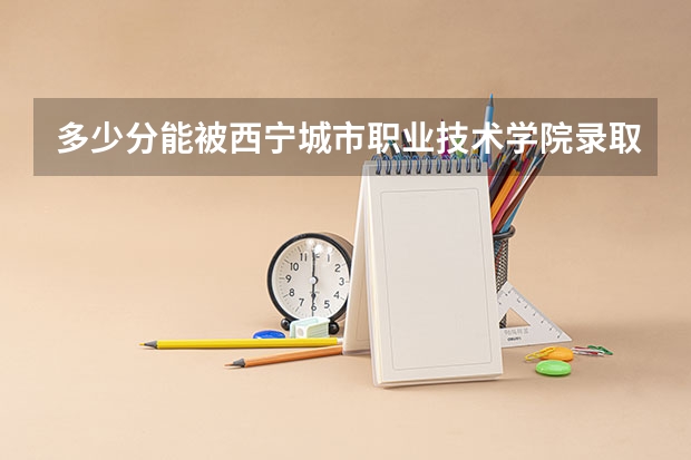 多少分能被西宁城市职业技术学院录取