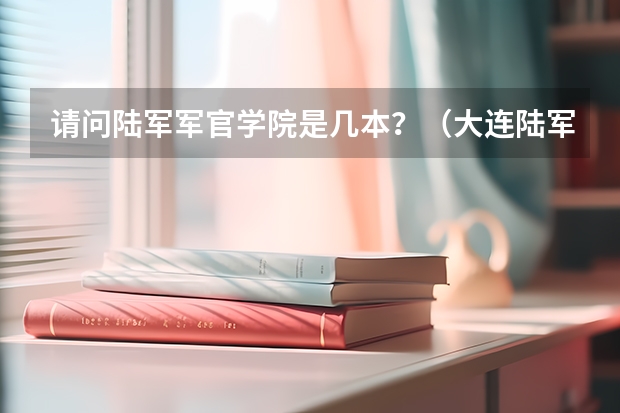 请问陆军军官学院是几本？（大连陆军军官学院录取分数线）