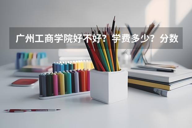 广州工商学院好不好？学费多少？分数线是多少？