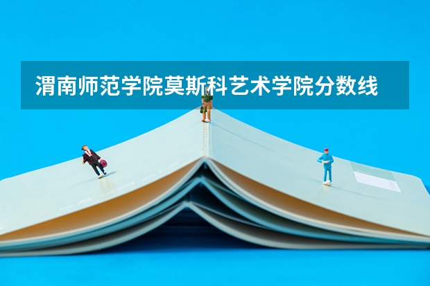 渭南师范学院莫斯科艺术学院分数线 渭南师范学院大专分数线