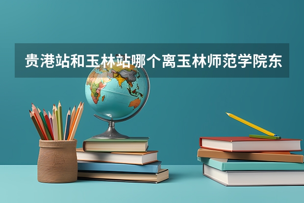 贵港站和玉林站哪个离玉林师范学院东校区近一点