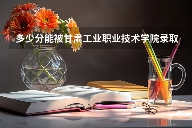 多少分能被甘肃工业职业技术学院录取
