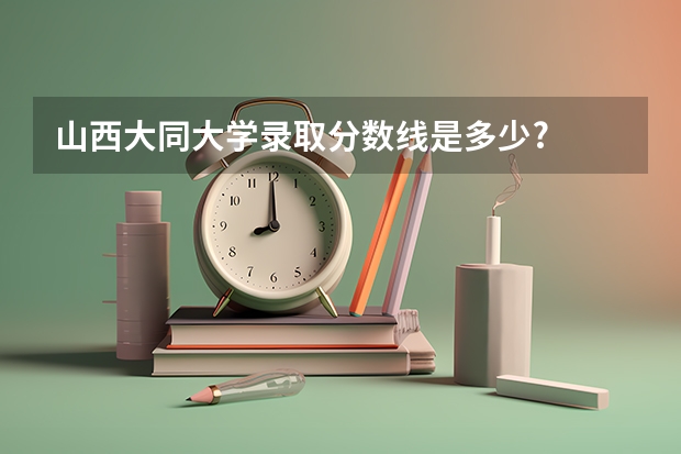 山西大同大学录取分数线是多少?