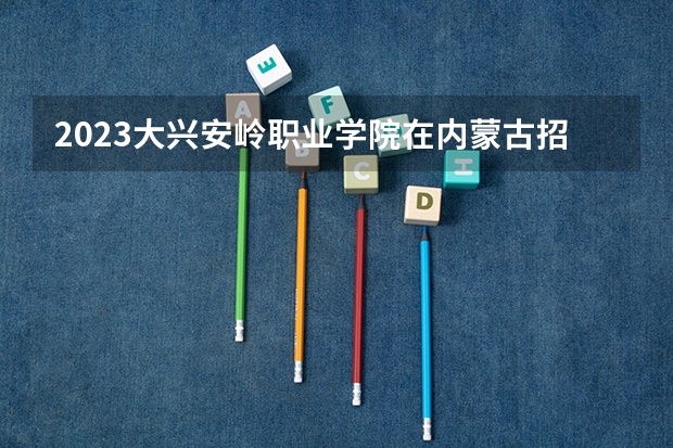 2023大兴安岭职业学院在内蒙古招生多少人