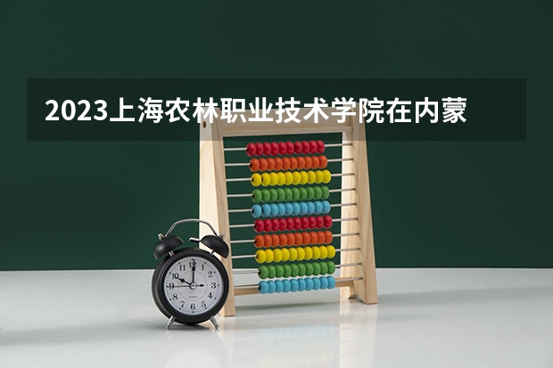 2023上海农林职业技术学院在内蒙古招生多少人