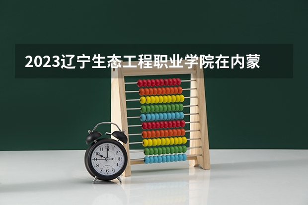 2023辽宁生态工程职业学院在内蒙古招生多少人