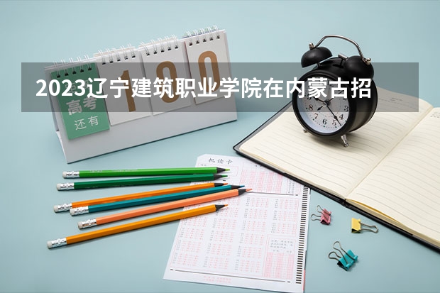 2023辽宁建筑职业学院在内蒙古招生多少人