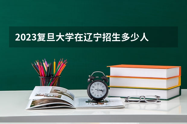 2023复旦大学在辽宁招生多少人