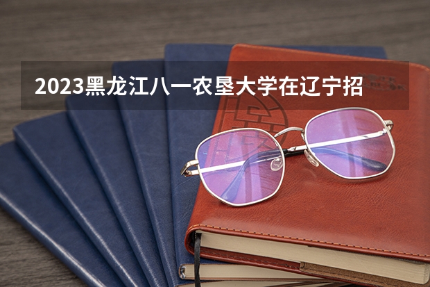 2023黑龙江八一农垦大学在辽宁招生多少人