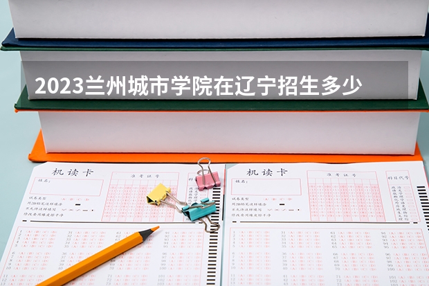 2023兰州城市学院在辽宁招生多少人