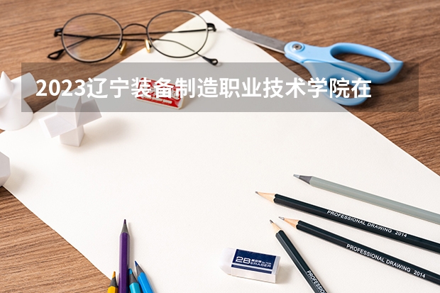 2023辽宁装备制造职业技术学院在辽宁招生多少人