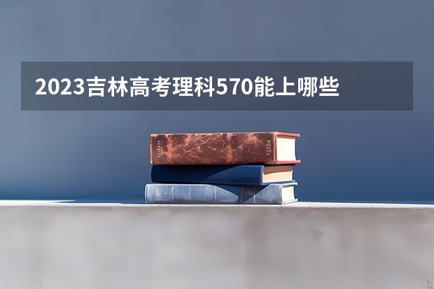 2023吉林高考理科570能上哪些大学 