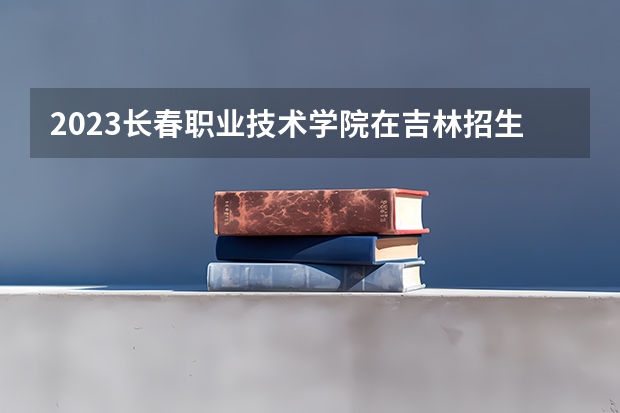 2023长春职业技术学院在吉林招生多少人