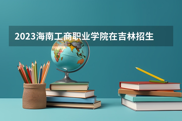 2023海南工商职业学院在吉林招生多少人