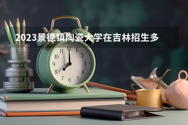 2023景德镇陶瓷大学在吉林招生多少人