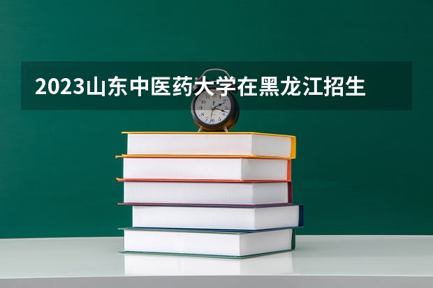 2023山东中医药大学在黑龙江招生多少人