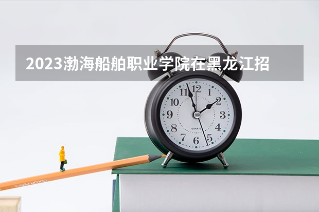 2023渤海船舶职业学院在黑龙江招生多少人