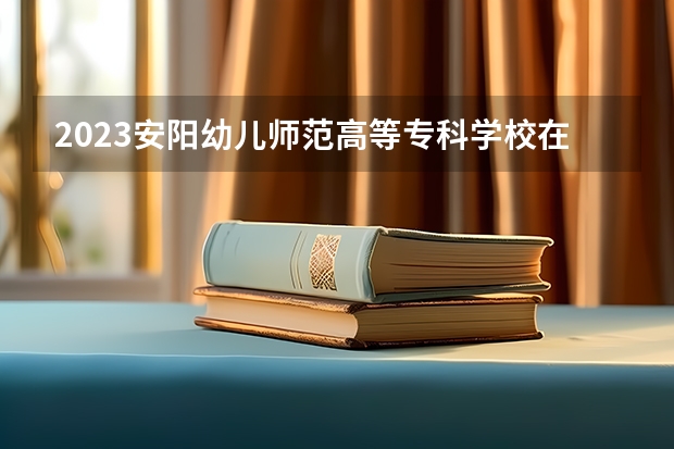 2023安阳幼儿师范高等专科学校在黑龙江招生多少人