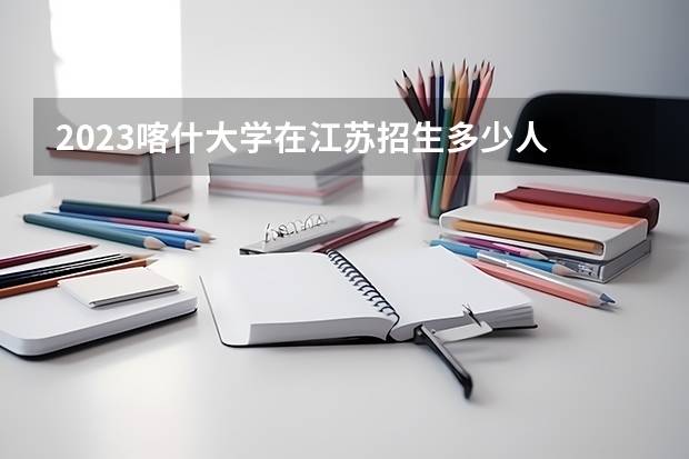 2023喀什大学在江苏招生多少人