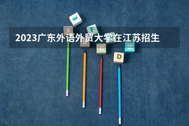 2023广东外语外贸大学在江苏招生多少人
