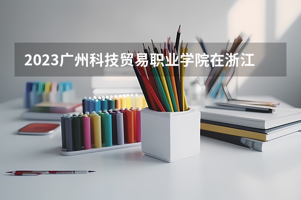 2023广州科技贸易职业学院在浙江招生多少人