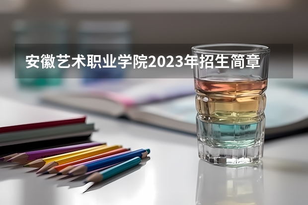 安徽艺术职业学院2023年招生简章内容 招生条件怎么样