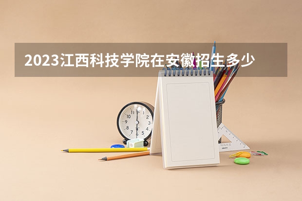 2023江西科技学院在安徽招生多少人