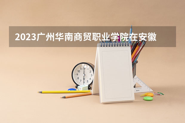 2023广州华南商贸职业学院在安徽招生多少人