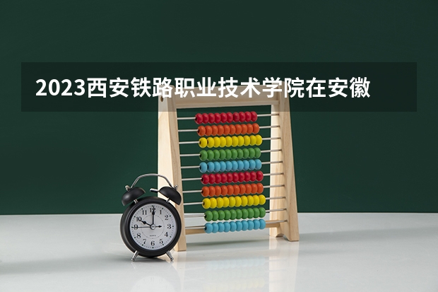 2023西安铁路职业技术学院在安徽招生多少人