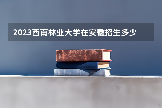 2023西南林业大学在安徽招生多少人