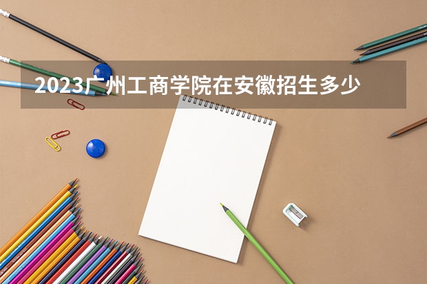 2023广州工商学院在安徽招生多少人