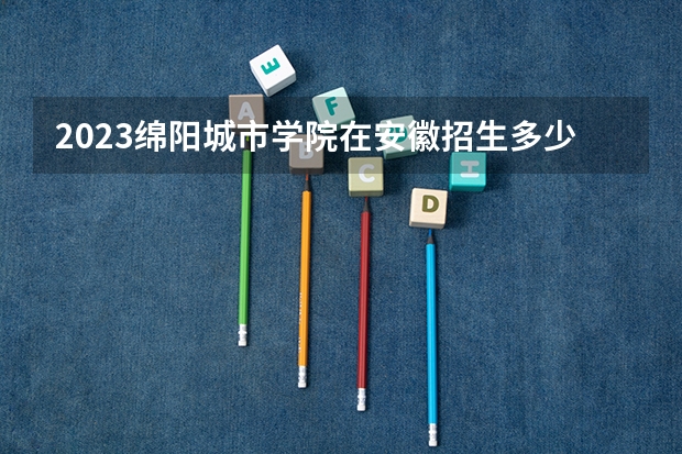 2023绵阳城市学院在安徽招生多少人